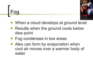 Fog When a cloud develops at ground level Results when the ground cools below dew point Fog condenses in low areas Also can form by evaporation when cool air moves over a warmer body of water 