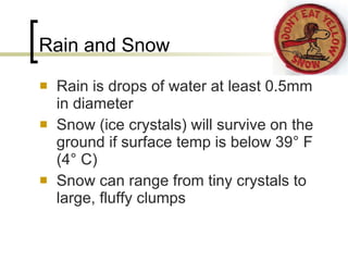 Rain and Snow Rain is drops of water at least 0.5mm in diameter Snow (ice crystals) will survive on the ground if surface temp is below 39 °  F (4 °  C) Snow can range from tiny crystals to large, fluffy clumps 