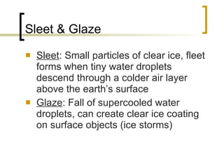 Sleet & Glaze Sleet : Small particles of clear ice, fleet forms when tiny water droplets descend through a colder air layer above the earth’s surface Glaze : Fall of supercooled water droplets, can create clear ice coating on surface objects (ice storms) 