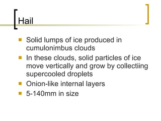 Hail Solid lumps of ice produced in cumulonimbus clouds In these clouds, solid particles of ice move vertically and grow by collectiing supercooled droplets  Onion-like internal layers  5-140mm in size 