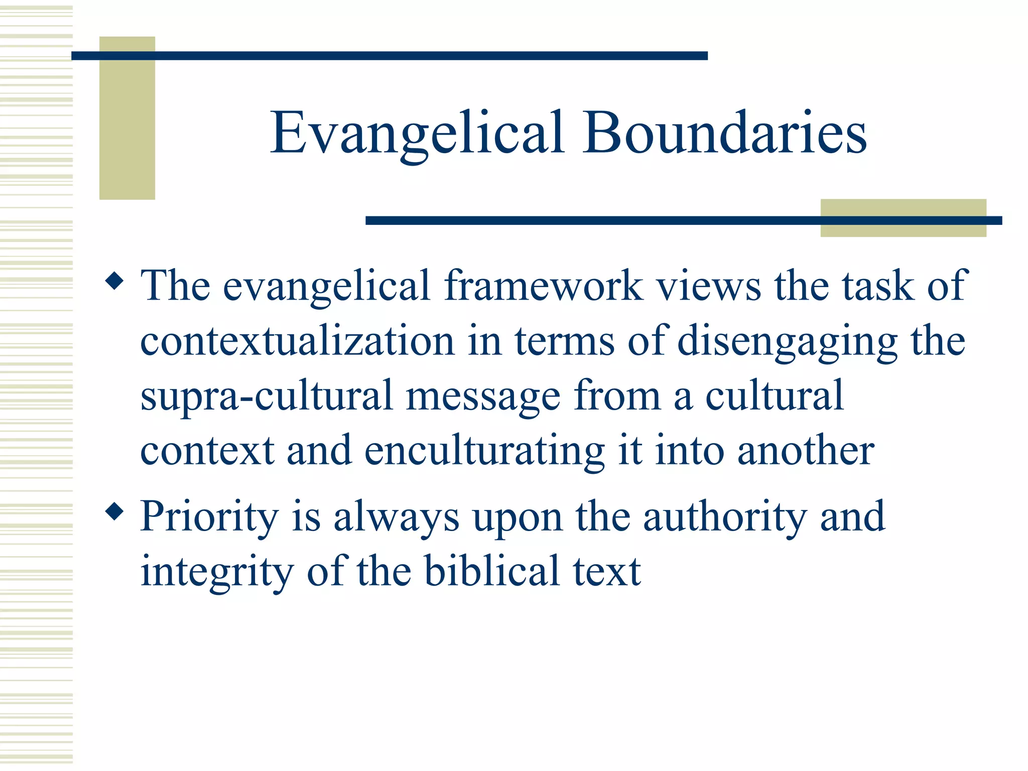 Evangelical Boundaries The evangelical framework views the task of contextualization in terms of disengaging the supra-cultural message from a cultural context and enculturating it into another Priority is always upon the authority and integrity of the biblical text 