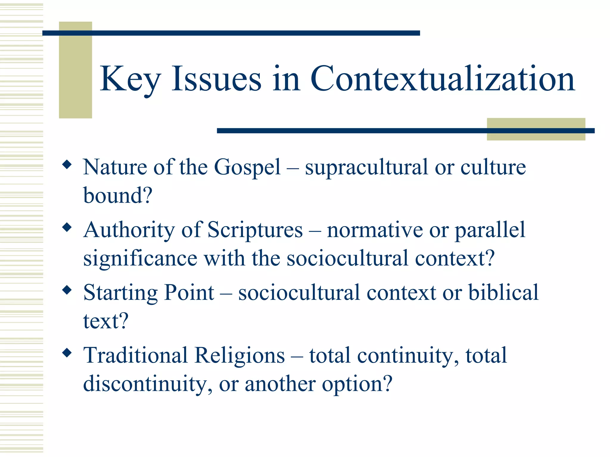 Key Issues in Contextualization Nature of the Gospel – supracultural or culture bound? Authority of Scriptures – normative or parallel significance with the sociocultural context? Starting Point – sociocultural context or biblical text? Traditional Religions – total continuity, total discontinuity, or another option? 