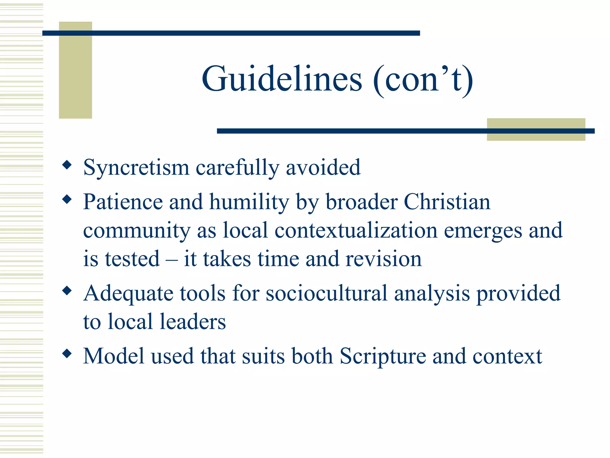 Guidelines (con’t) Syncretism carefully avoided Patience and humility by broader Christian community as local contextualization emerges and is tested – it takes time and revision Adequate tools for sociocultural analysis provided to local leaders Model used that suits both Scripture and context 