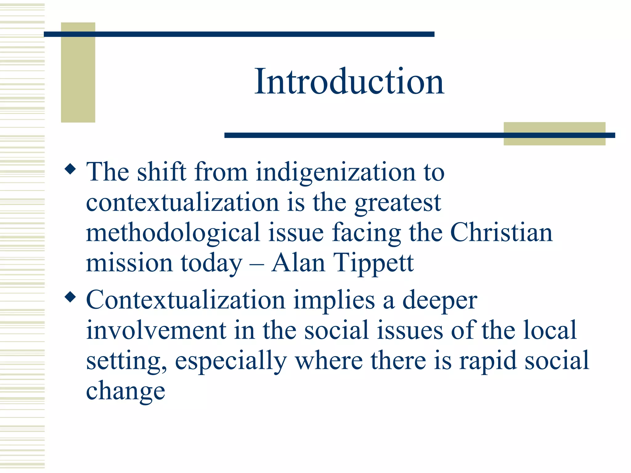 Introduction The shift from indigenization to contextualization is the greatest methodological issue facing the Christian mission today – Alan Tippett Contextualization implies a deeper involvement in the social issues of the local setting, especially where there is rapid social change 