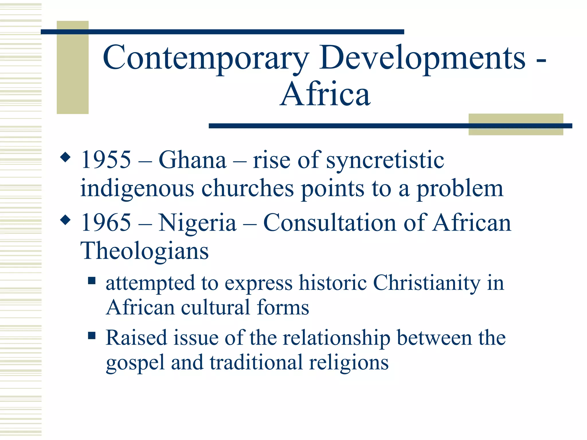 Contemporary Developments - Africa 1955 – Ghana – rise of syncretistic indigenous churches points to a problem 1965 – Nigeria – Consultation of African Theologians attempted to express historic Christianity in African cultural forms Raised issue of the relationship between the gospel and traditional religions 