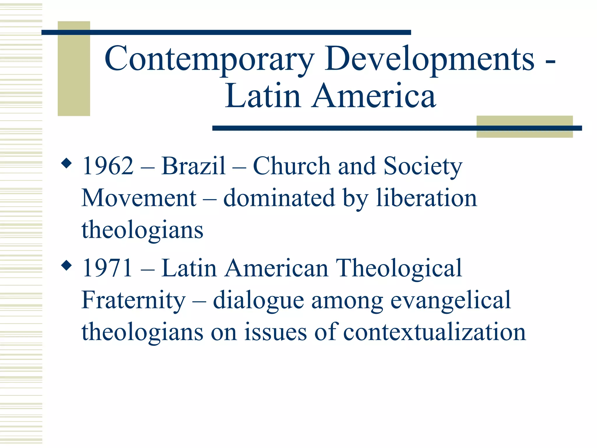 Contemporary Developments - Latin America 1962 – Brazil – Church and Society Movement – dominated by liberation theologians 1971 – Latin American Theological Fraternity – dialogue among evangelical theologians on issues of contextualization 