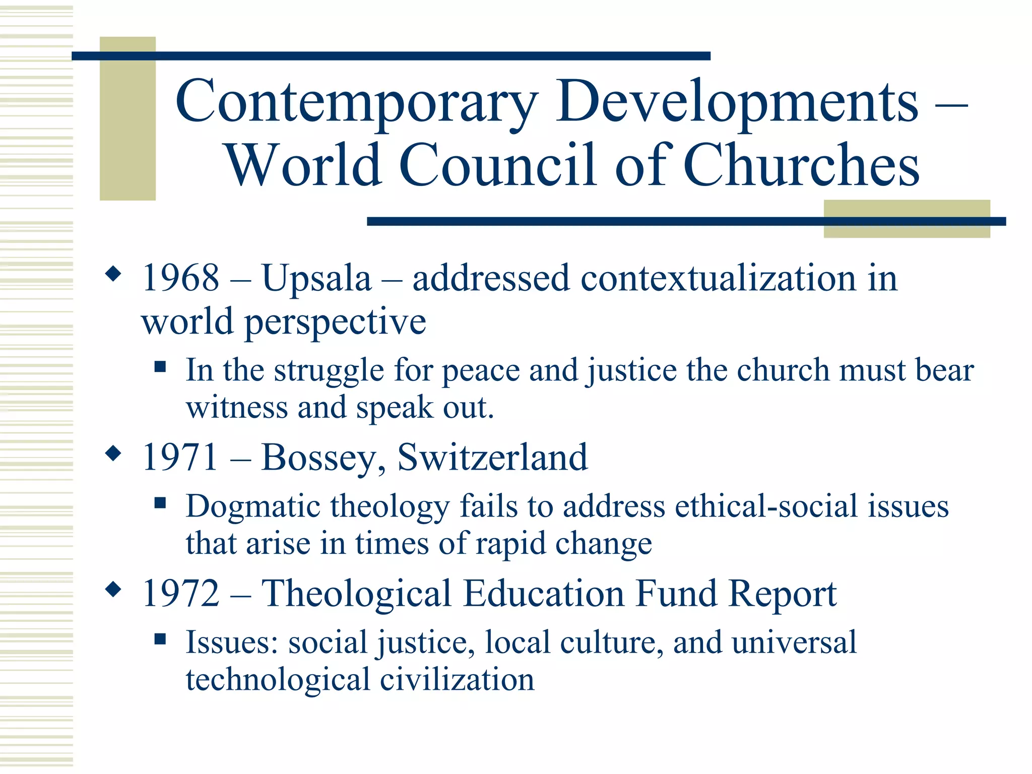 Contemporary Developments – World Council of Churches 1968 – Upsala – addressed contextualization in world perspective In the struggle for peace and justice the church must bear witness and speak out. 1971 – Bossey, Switzerland Dogmatic theology fails to address ethical-social issues that arise in times of rapid change 1972 – Theological Education Fund Report Issues: social justice, local culture, and universal technological civilization 