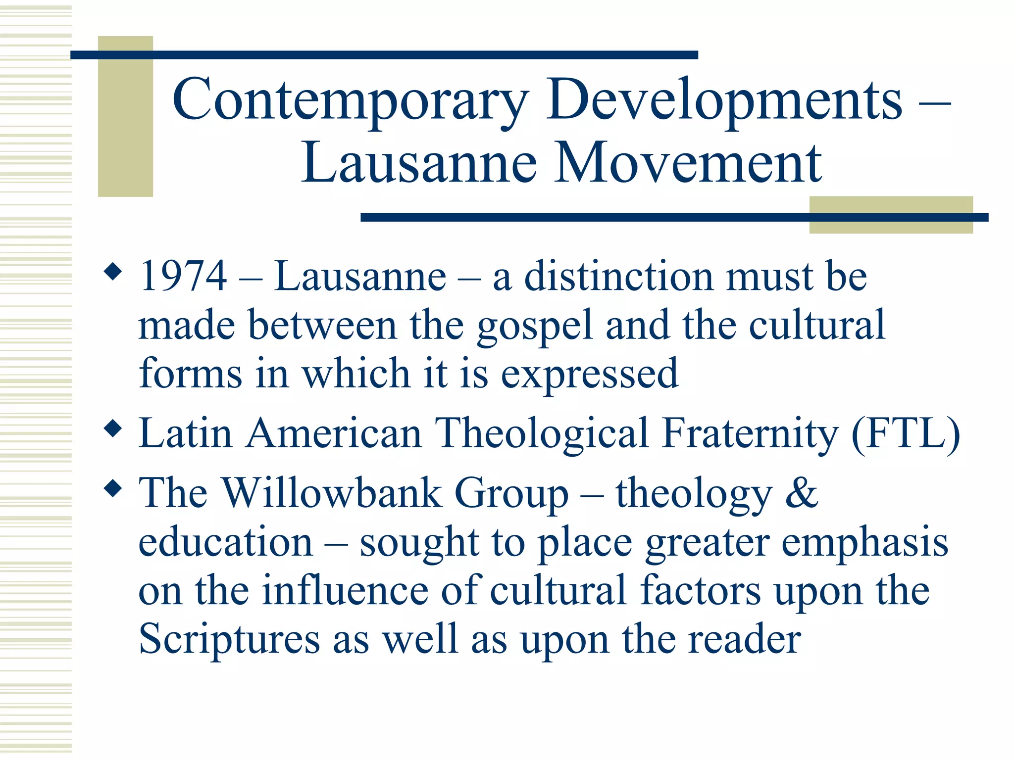 Contemporary Developments – Lausanne Movement 1974 – Lausanne – a distinction must be made between the gospel and the cultural forms in which it is expressed Latin American Theological Fraternity (FTL) The Willowbank Group – theology & education – sought to place greater emphasis on the influence of cultural factors upon the Scriptures as well as upon the reader 
