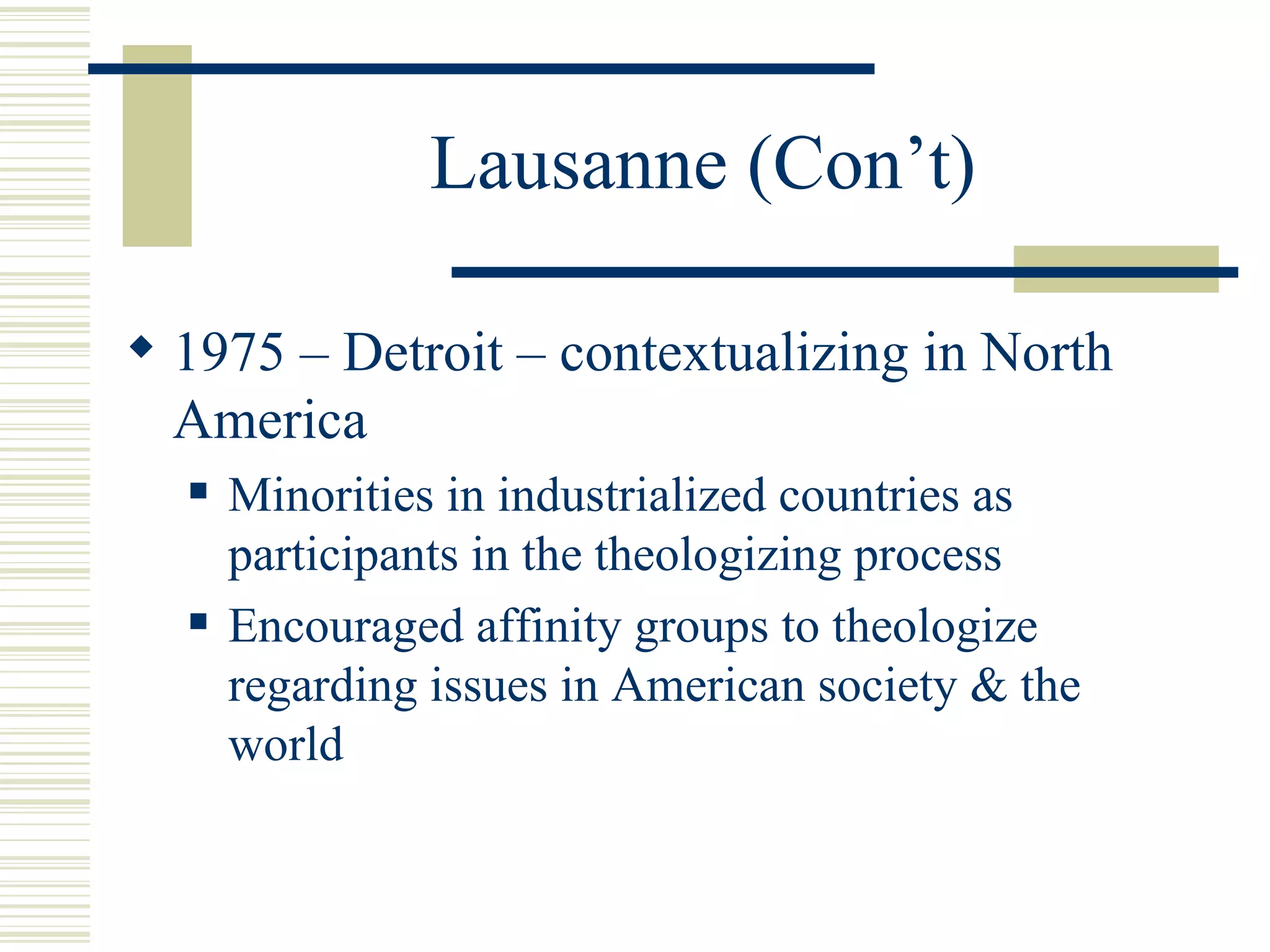 Lausanne (Con’t) 1975 – Detroit – contextualizing in North America Minorities in industrialized countries as participants in the theologizing process Encouraged affinity groups to theologize regarding issues in American society & the world 