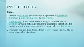 TYPES OF BIOFUELS:
Biogas:
 Biogas is methane produced by the process of anaerobic
digestion of organic material by anaerobes.
 Landfill gas, a less clean form of biogas, is produced in
landfills through naturally occurring anaerobic digestion. If it
escapes into the atmosphere, it is a potential greenhouse gas.
 Farmers can produce biogas from manure from their cattle by
using anaerobic digesters.
 