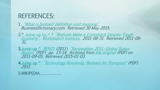 REFERENCES:
1. "What is biofuel? definition and meaning".
BusinessDictionary.com. Retrieved 30 May 2015.
2.^ Jump up to: a b "Biofuels Make a Comeback Despite Tough
Economy". Worldwatch Institute. 2011-08-31. Retrieved 2011-08-
31.
3.Jump up ^ REN21 (2011). "Renewables 2011: Global Status
Report" (PDF). pp. 13–14. Archived from the original (PDF) on
2011-09-05. Retrieved 2015-01-03.
4.Jump up ^ "Technology Roadmap, Biofuels for Transport" (PDF).
2011.
5.WIKIPEDIA…………………
 