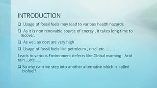 INTRODUCTION
 Usage of fossil fuels may lead to various health hazards.
 As it is non renewable source of energy , it takes long time to
recover.
 As well as cost are very high
 Usage of fossil fuels like petroleum , disel etc ……..
Leads to various Environment defects like Global warming , Acid
rain…..etc……
 So why cant we step into another alternative which is called
biofuel?
 