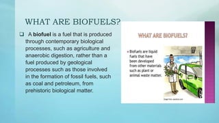 WHAT ARE BIOFUELS?
 A biofuel is a fuel that is produced
through contemporary biological
processes, such as agriculture and
anaerobic digestion, rather than a
fuel produced by geological
processes such as those involved
in the formation of fossil fuels, such
as coal and petroleum, from
prehistoric biological matter.
 
