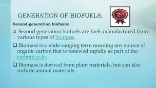 GENERATION OF BIOFUELS:
Second-generation biofuels:
 Second generation biofuels are fuels manufactured from
various types of biomass.
 Biomass is a wide-ranging term meaning any source of
organic carbon that is renewed rapidly as part of the
carbon cycle.
 Biomass is derived from plant materials, but can also
include animal materials.
 