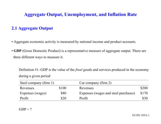  
 
ECON 105A-1
Aggregate Output, Unemployment, and Inflation Rate
2.1 Aggregate Output
• Aggregate economic activity is measured by national income and product accounts.
• GDP (Gross Domestic Product) is a representative measure of aggregate output. There are
three different ways to measure it.
Definition #1: GDP is the value of the final goods and services produced in the economy
during a given period
Steel company (firm 1) Car company (firm 2)
Revenues $100 Revenues $200
Expenses (wages) $80 Expenses (wages and steel purchases) $170
Profit $20 Profit $30
GDP = ?
 