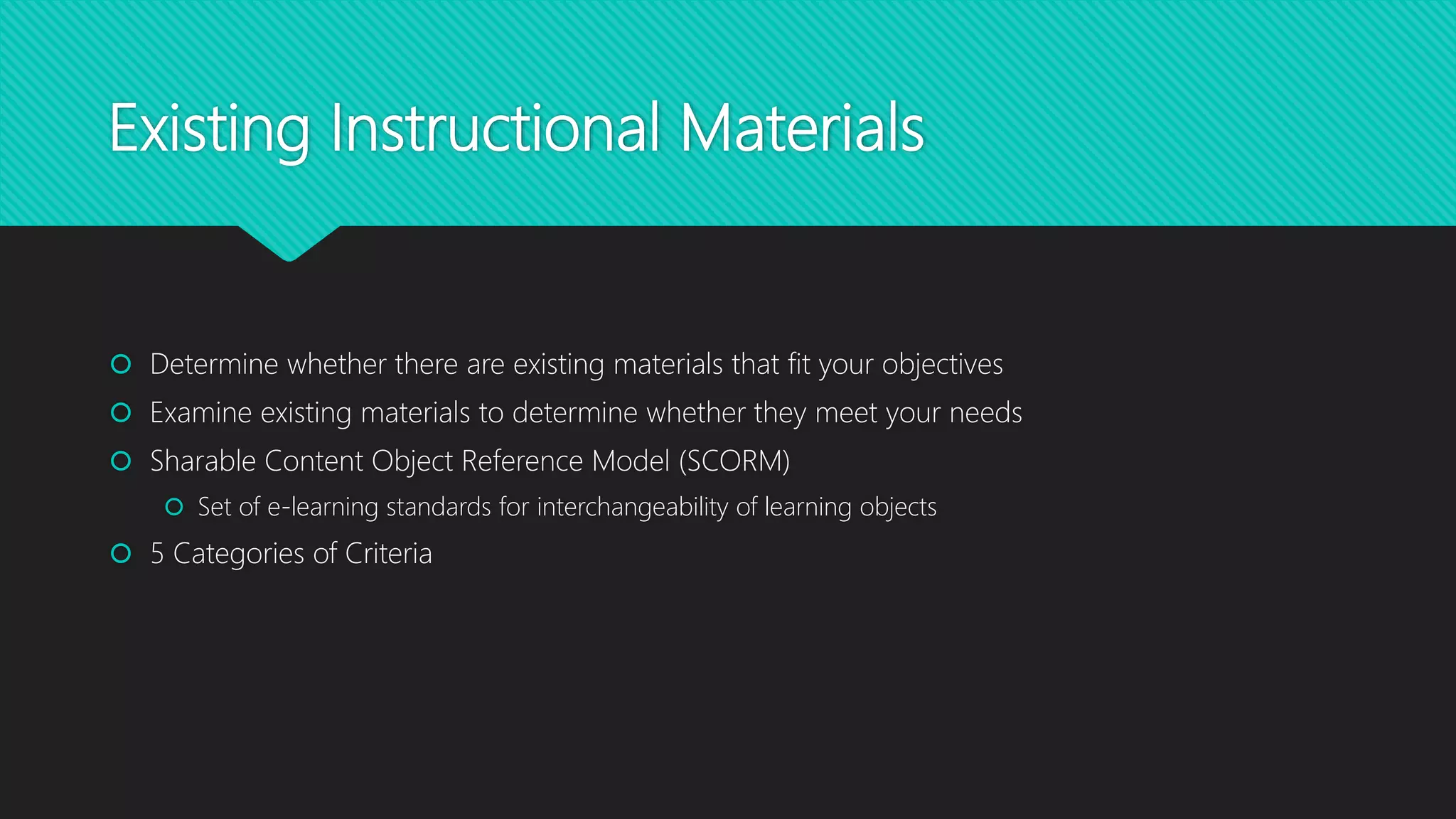 Existing Instructional Materials
 Determine whether there are existing materials that fit your objectives
 Examine existing materials to determine whether they meet your needs
 Sharable Content Object Reference Model (SCORM)
 Set of e-learning standards for interchangeability of learning objects
 5 Categories of Criteria
 