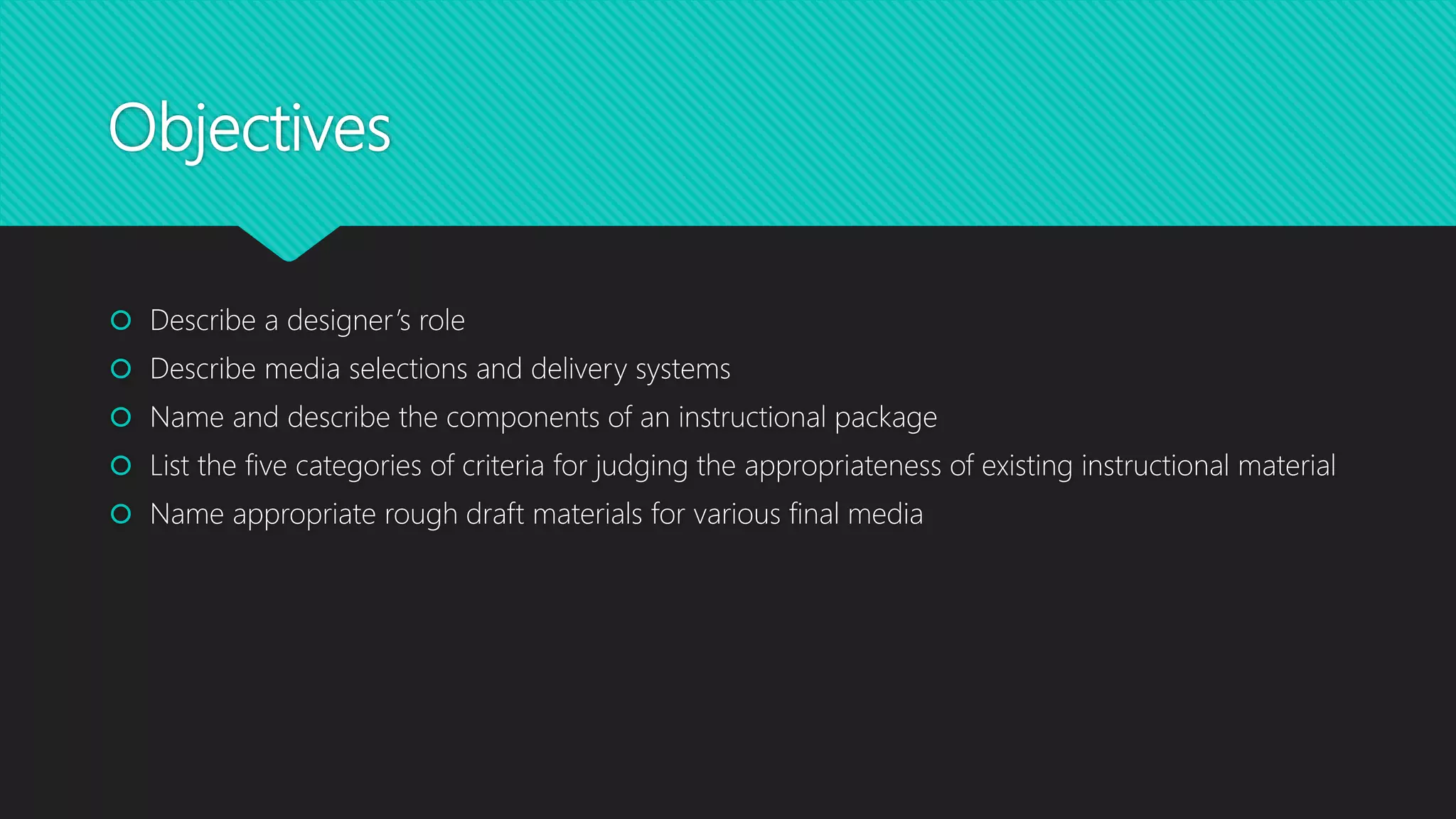 Objectives
 Describe a designer’s role
 Describe media selections and delivery systems
 Name and describe the components of an instructional package
 List the five categories of criteria for judging the appropriateness of existing instructional material
 Name appropriate rough draft materials for various final media
 