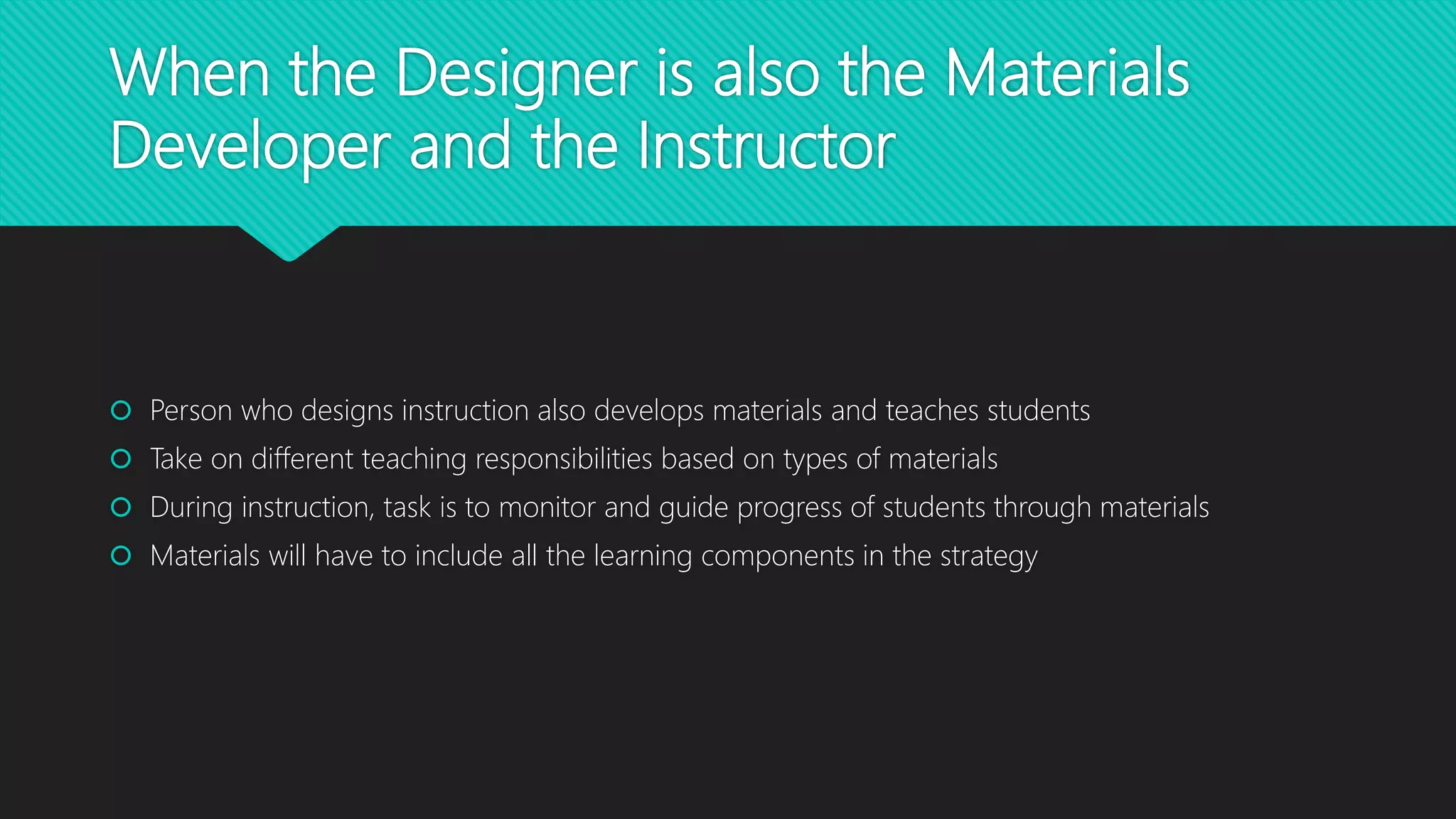 When the Designer is also the Materials
Developer and the Instructor
 Person who designs instruction also develops materials and teaches students
 Take on different teaching responsibilities based on types of materials
 During instruction, task is to monitor and guide progress of students through materials
 Materials will have to include all the learning components in the strategy
 