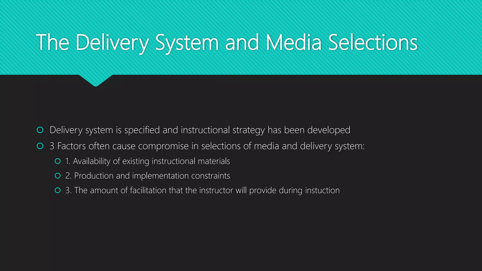 The Delivery System and Media Selections
 Delivery system is specified and instructional strategy has been developed
 3 Factors often cause compromise in selections of media and delivery system:
 1. Availability of existing instructional materials
 2. Production and implementation constraints
 3. The amount of facilitation that the instructor will provide during instuction
 
