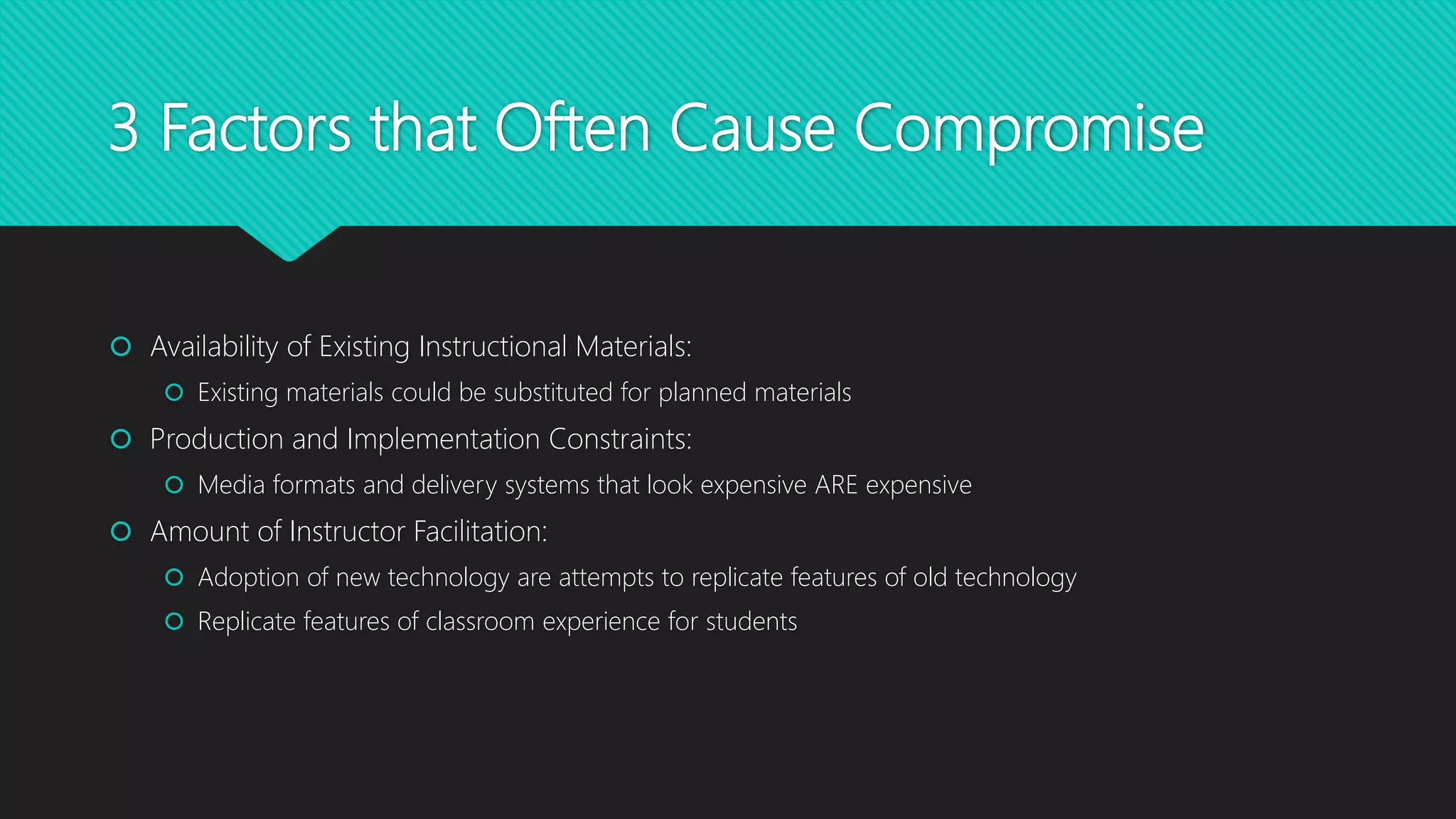 3 Factors that Often Cause Compromise
 Availability of Existing Instructional Materials:
 Existing materials could be substituted for planned materials
 Production and Implementation Constraints:
 Media formats and delivery systems that look expensive ARE expensive
 Amount of Instructor Facilitation:
 Adoption of new technology are attempts to replicate features of old technology
 Replicate features of classroom experience for students
 