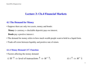Econ105A, Dongwon Lee
1
Lecture 3: Ch.4 Financial Markets
4.1 The Demand for Money
• Suppose there are only two assets, money and bonds:
Money (= currency + checkable deposits) pays no interest;
Bonds pay a positive interest i.
• The demand for money refers to how much wealth people want to hold in a liquid form.
• Trade-off exists between liquidity and positive rate of return.
4.1.1 Money Demand (Md
) Function
• Factors affecting the money demand:
) $ level of transactions ; )d d
i Y M ii i M↑ ⇒ ↑ ⇒ ↑ ↑ ⇒ ↓
 