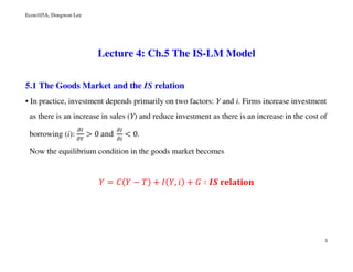 Econ105A, Dongwon Lee
1
Lecture 4: Ch.5 The IS-LM Model
5.1 The Goods Market and the IS relation
• In practice, investment depends primarily on two factors: Y and i. Firms increase investment
as there is an increase in sales (Y) and reduce investment as there is an increase in the cost of
borrowing (i):
డூ
డ௒
> 0	and	
డூ
డ௜
< 0.
Now the equilibrium condition in the goods market becomes
ܻ = ‫ܥ‬ሺܻ − ܶሻ + ‫ܫ‬ሺܻ, ݅ሻ + ‫ܩ‬ ∶ ࡵࡿ	‫ܖܗܑܜ܉ܔ܍ܚ‬
 