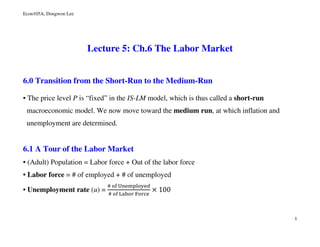 Econ105A, Dongwon Lee
1
Lecture 5: Ch.6 The Labor Market
6.0 Transition from the Short-Run to the Medium-Run
• The price level P is “fixed” in the IS-LM model, which is thus called a short-run
macroeconomic model. We now move toward the medium run, at which inflation and
unemployment are determined.
6.1 A Tour of the Labor Market
• (Adult) Population = Labor force + Out of the labor force
• Labor force = # of employed + # of unemployed
• Unemployment rate (u) =
#	୭୤	୙୬ୣ୫୮୪୭୷ୣୢ
#	୭୤	୐ୟୠ୭୰	୊୭୰ୡୣ
× 100
 