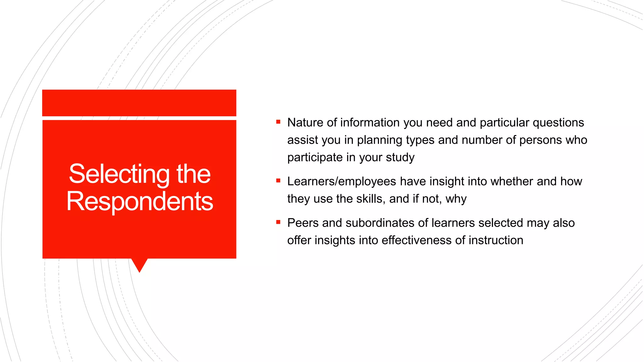 Selecting the
Respondents
 Nature of information you need and particular questions
assist you in planning types and number of persons who
participate in your study
 Learners/employees have insight into whether and how
they use the skills, and if not, why
 Peers and subordinates of learners selected may also
offer insights into effectiveness of instruction
 