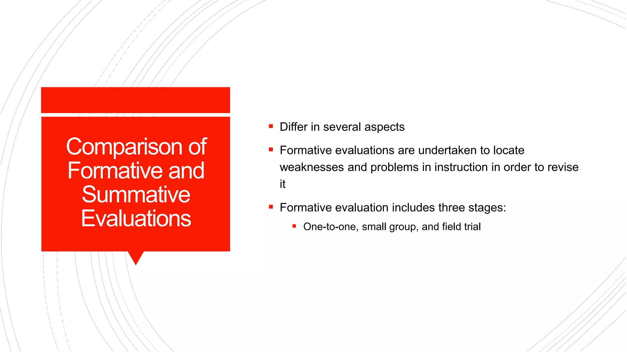 Comparison of
Formative and
Summative
Evaluations
 Differ in several aspects
 Formative evaluations are undertaken to locate
weaknesses and problems in instruction in order to revise
it
 Formative evaluation includes three stages:
 One-to-one, small group, and field trial
 