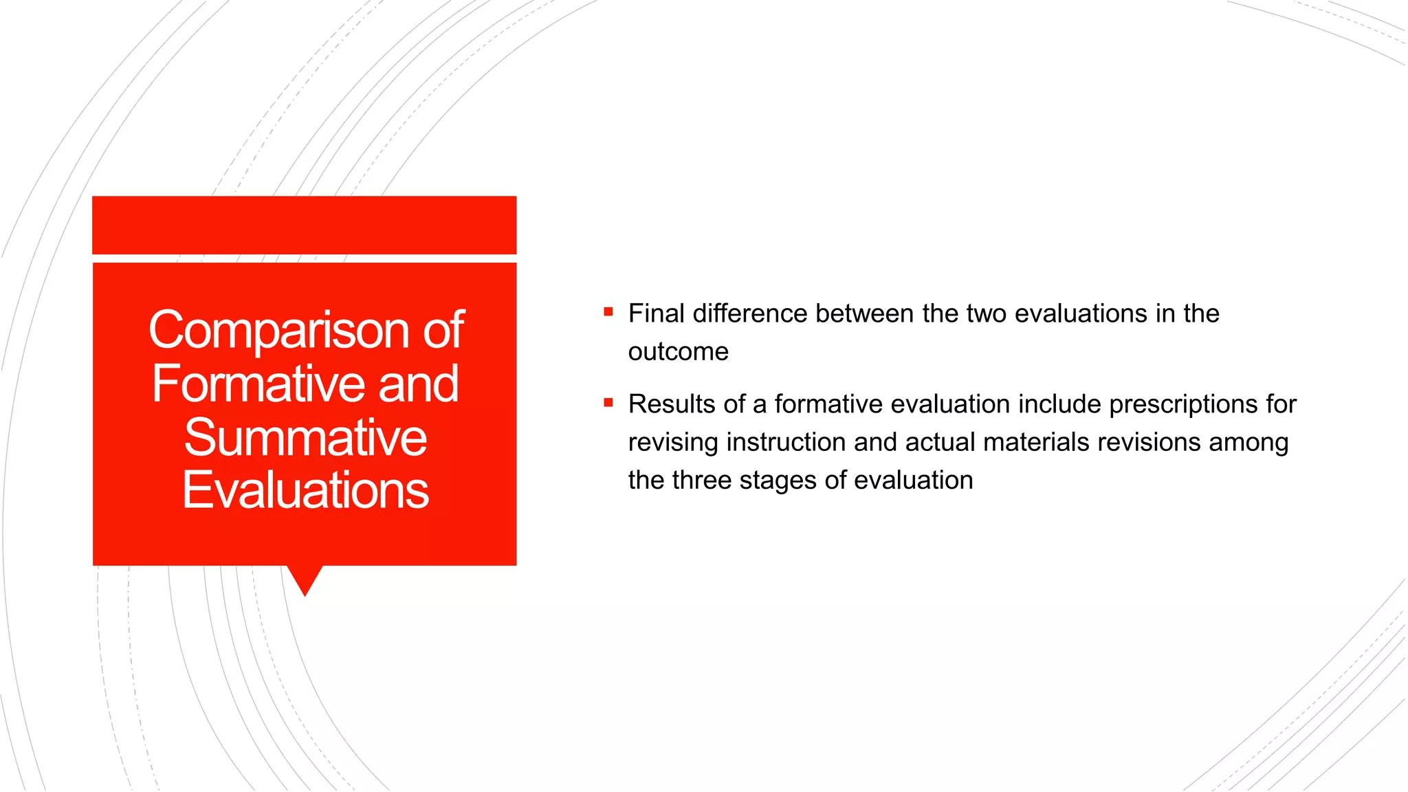 Comparison of
Formative and
Summative
Evaluations
 Final difference between the two evaluations in the
outcome
 Results of a formative evaluation include prescriptions for
revising instruction and actual materials revisions among
the three stages of evaluation
 