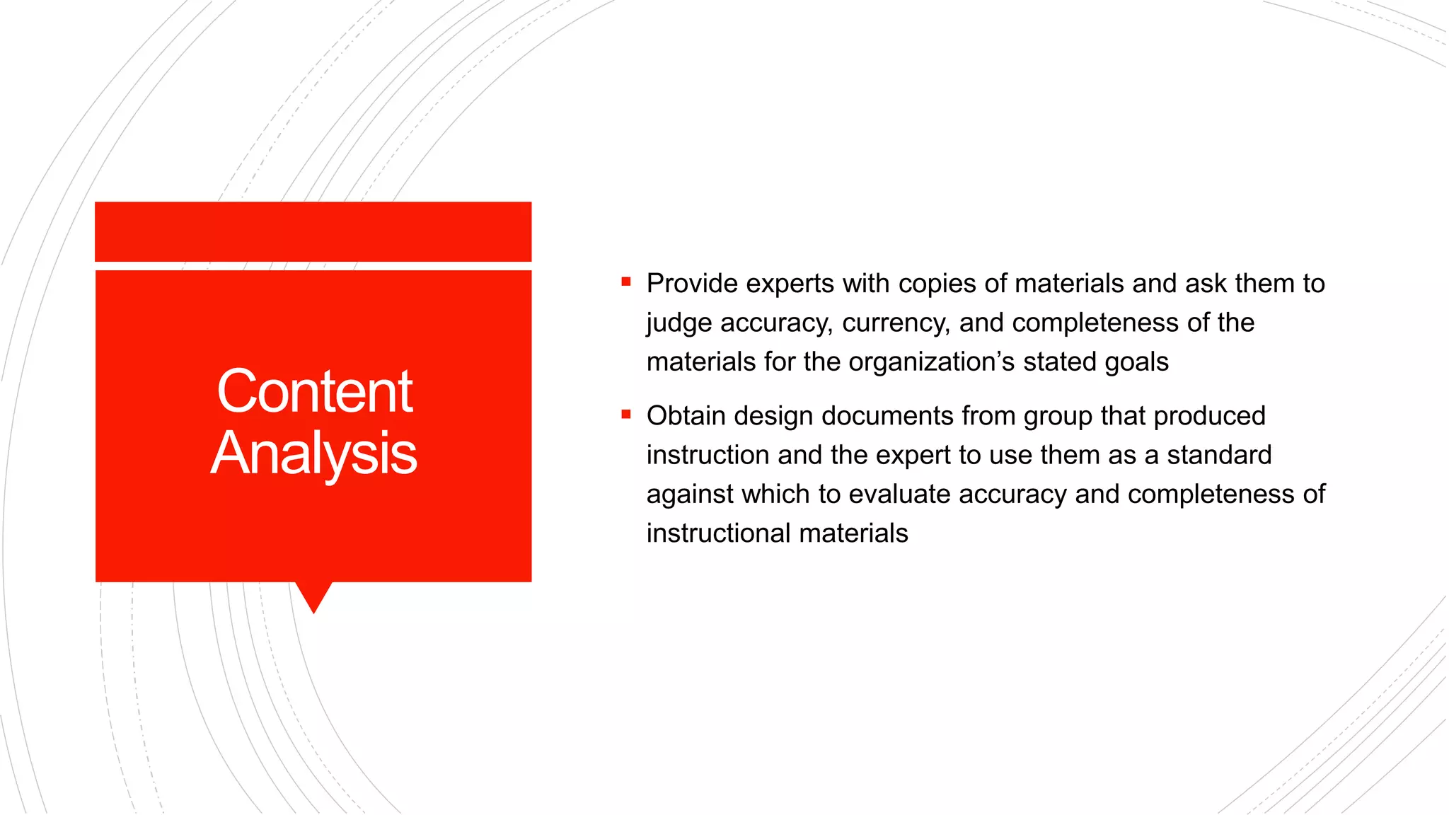 Content
Analysis
 Provide experts with copies of materials and ask them to
judge accuracy, currency, and completeness of the
materials for the organization’s stated goals
 Obtain design documents from group that produced
instruction and the expert to use them as a standard
against which to evaluate accuracy and completeness of
instructional materials
 