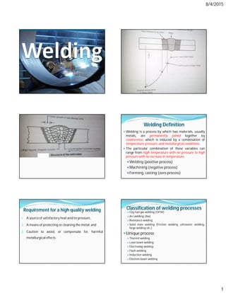 8/4/2015
1
Welding Definition
 Welding is a process by which two materials, usually
metals, are permanently joined together by
coalescence, which is induced by a combination of
temperature,pressure, and metallurgicalconditions.
 The particular combination of these variables can
range from high temperature with no pressure to high
pressure with no increase in temperature.
Welding (positive process)
Machining (negative process)
Forming, casting (zero process)
Requirement for a high quality welding
1. A source of satisfactory heat and/or pressure,
2. A means of protecting or cleaning the metal, and
3. Caution to avoid, or compensate for, harmful
metallurgicaleffects.
Classification of welding processes
 Oxy fuel gas welding (OFW)
 Arc welding (Aw)
 Resistance welding
 Solid state welding (friction welding, ultrasonic welding,
forge welding etc.)
Unique process
 Thermit welding
 Laser beam welding
 Electroslag welding
 Flash welding
 Induction welding
 Electron beam welding
 