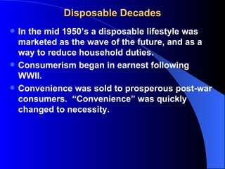 Disposable Decades
   In the mid 1950’s a disposable lifestyle was
    marketed as the wave of the future, and as a
    way to reduce household duties.
   Consumerism began in earnest following
    WWII.
   Convenience was sold to prosperous post-war
    consumers. “Convenience” was quickly
    changed to necessity.
 
