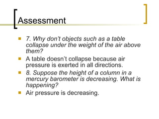 Assessment 7. Why don’t objects such as a table collapse under the weight of the air above them? A table doesn’t collapse because air pressure is exerted in all directions. 8. Suppose the height of a column in a mercury barometer is decreasing. What is happening? Air pressure is decreasing. 