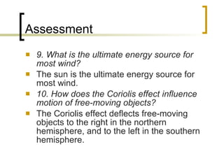 Assessment 9. What is the ultimate energy source for most wind? The sun is the ultimate energy source for most wind. 10. How does the Coriolis effect influence motion of free-moving objects? The Coriolis effect deflects free-moving objects to the right in the northern hemisphere, and to the left in the southern hemisphere. 