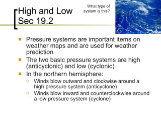 High and Low Sec 19.2 Pressure systems are important items on weather maps and are used for weather prediction The two basic pressure systems are high (anticyclonic) and low (cyclonic) In the northern hemisphere: Winds blow outward and clockwise around a high pressure system (anticyclone) Winds blow inward and counterclockwise around a low pressure system (cyclone) What type of system is this? 