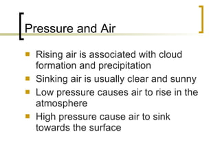 Pressure and Air Rising air is associated with cloud formation and precipitation Sinking air is usually clear and sunny Low pressure causes air to rise in the atmosphere High pressure cause air to sink towards the surface 