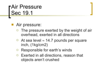 Air Pressure Sec 19.1 Air pressure: The pressure exerted by the weight of air overhead, exerted in all directions At sea level    14.7 pounds per square inch, (1kg/cm2)  Responsible for earth’s winds Exerted in all directions, reason that objects aren’t crushed 