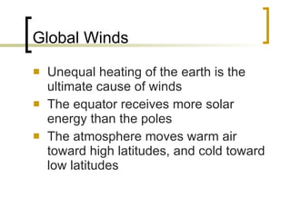 Global Winds Unequal heating of the earth is the ultimate cause of winds The equator receives more solar energy than the poles The atmosphere moves warm air toward high latitudes, and cold toward low latitudes 