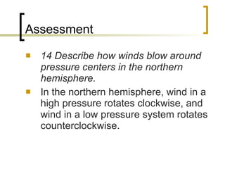 Assessment 14 Describe how winds blow around pressure centers in the northern hemisphere. In the northern hemisphere, wind in a high pressure rotates clockwise, and wind in a low pressure system rotates counterclockwise. 