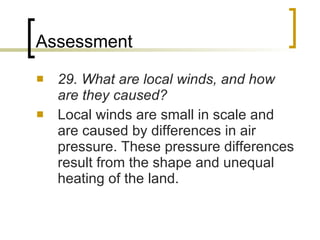 Assessment 29. What are local winds, and how are they caused? Local winds are small in scale and are caused by differences in air pressure. These pressure differences result from the shape and unequal heating of the land. 