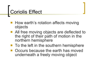 Coriolis Effect How earth’s rotation affects moving objects All free moving objects are deflected to the right of their path of motion in the northern hemisphere To the left in the southern hemisphere Occurs because the earth has moved underneath a freely moving object 