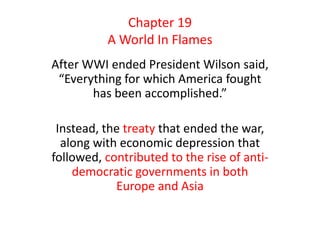 Chapter 19
          A World In Flames
After WWI ended President Wilson said,
 “Everything for which America fought
       has been accomplished.”

 Instead, the treaty that ended the war,
  along with economic depression that
followed, contributed to the rise of anti-
    democratic governments in both
            Europe and Asia
 