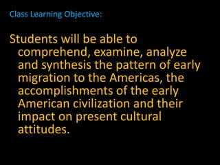 Class Learning Objective:

Students will be able to
 comprehend, examine, analyze
 and synthesis the pattern of early
 migration to the Americas, the
 accomplishments of the early
 American civilization and their
 impact on present cultural
 attitudes.
 