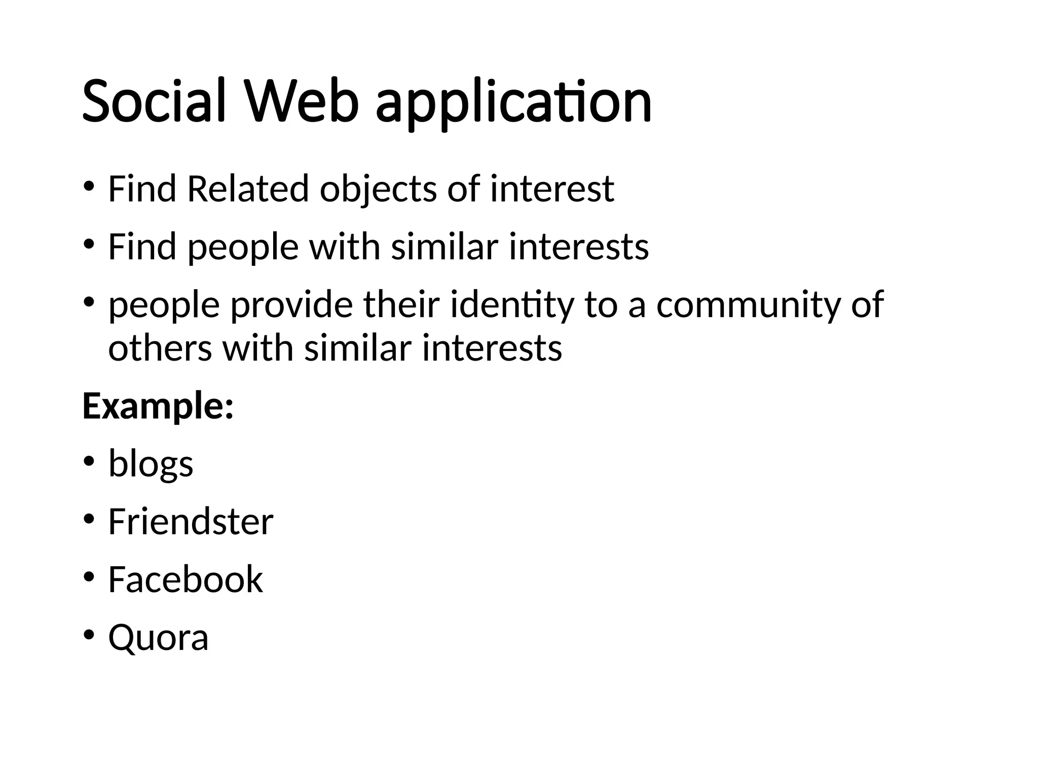 Social Web application
• Find Related objects of interest
• Find people with similar interests
• people provide their identity to a community of
others with similar interests
Example:
• blogs
• Friendster
• Facebook
• Quora
 