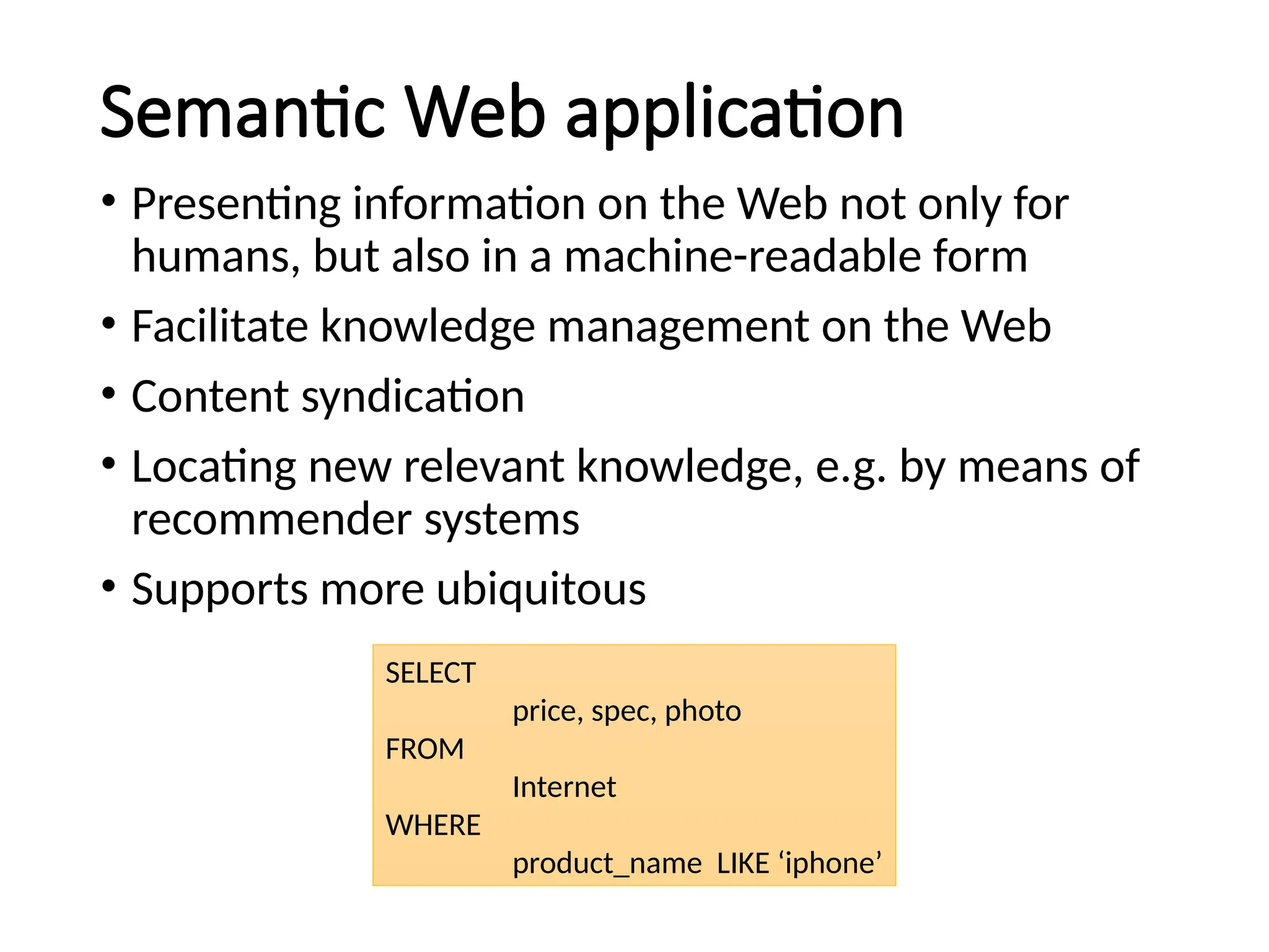 Semantic Web application
• Presenting information on the Web not only for
humans, but also in a machine-readable form
• Facilitate knowledge management on the Web
• Content syndication
• Locating new relevant knowledge, e.g. by means of
recommender systems
• Supports more ubiquitous
SELECT
price, spec, photo
FROM
Internet
WHERE
product_name LIKE ‘iphone’
 