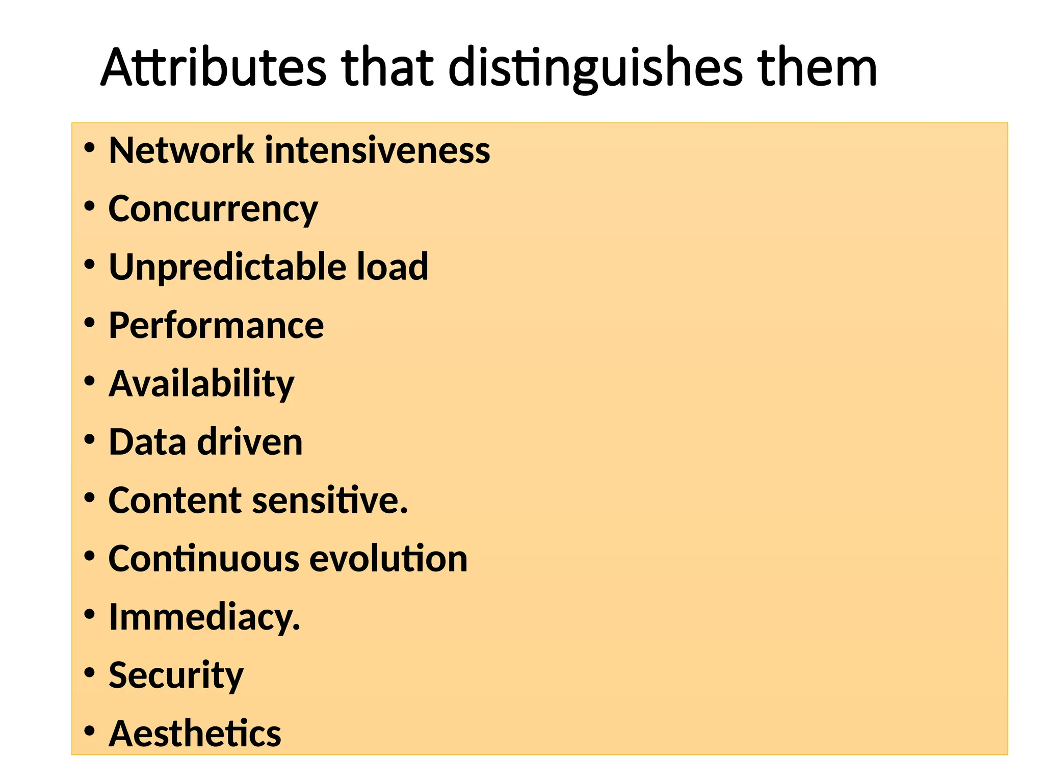 Attributes that distinguishes them
• Network intensiveness
• Concurrency
• Unpredictable load
• Performance
• Availability
• Data driven
• Content sensitive.
• Continuous evolution
• Immediacy.
• Security
• Aesthetics
 