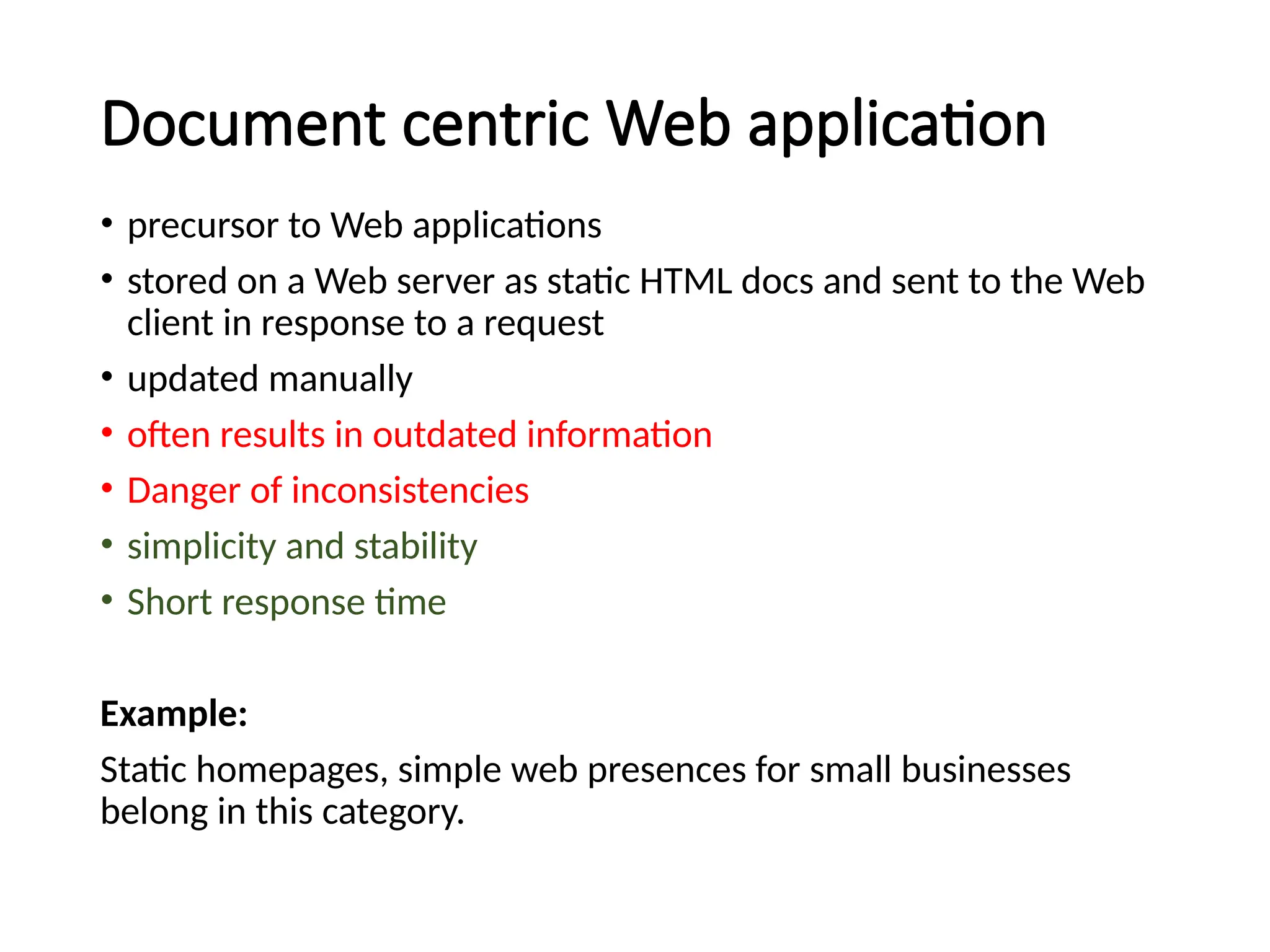 Document centric Web application
• precursor to Web applications
• stored on a Web server as static HTML docs and sent to the Web
client in response to a request
• updated manually
• often results in outdated information
• Danger of inconsistencies
• simplicity and stability
• Short response time
Example:
Static homepages, simple web presences for small businesses
belong in this category.
 