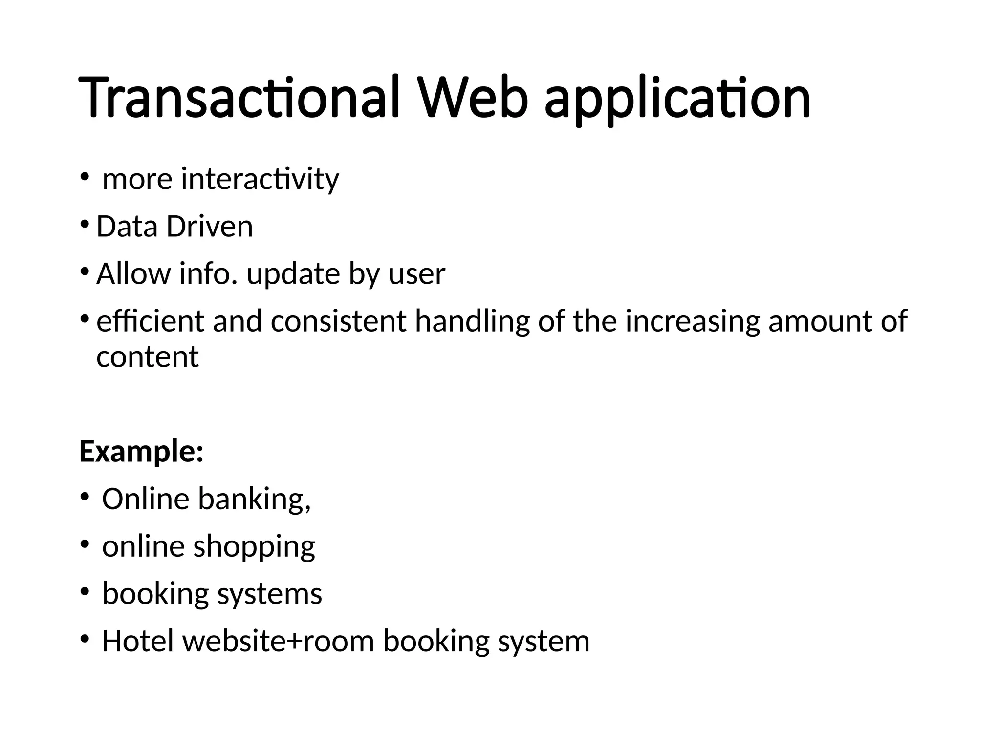 Transactional Web application
• more interactivity
• Data Driven
• Allow info. update by user
• efficient and consistent handling of the increasing amount of
content
Example:
• Online banking,
• online shopping
• booking systems
• Hotel website+room booking system
 