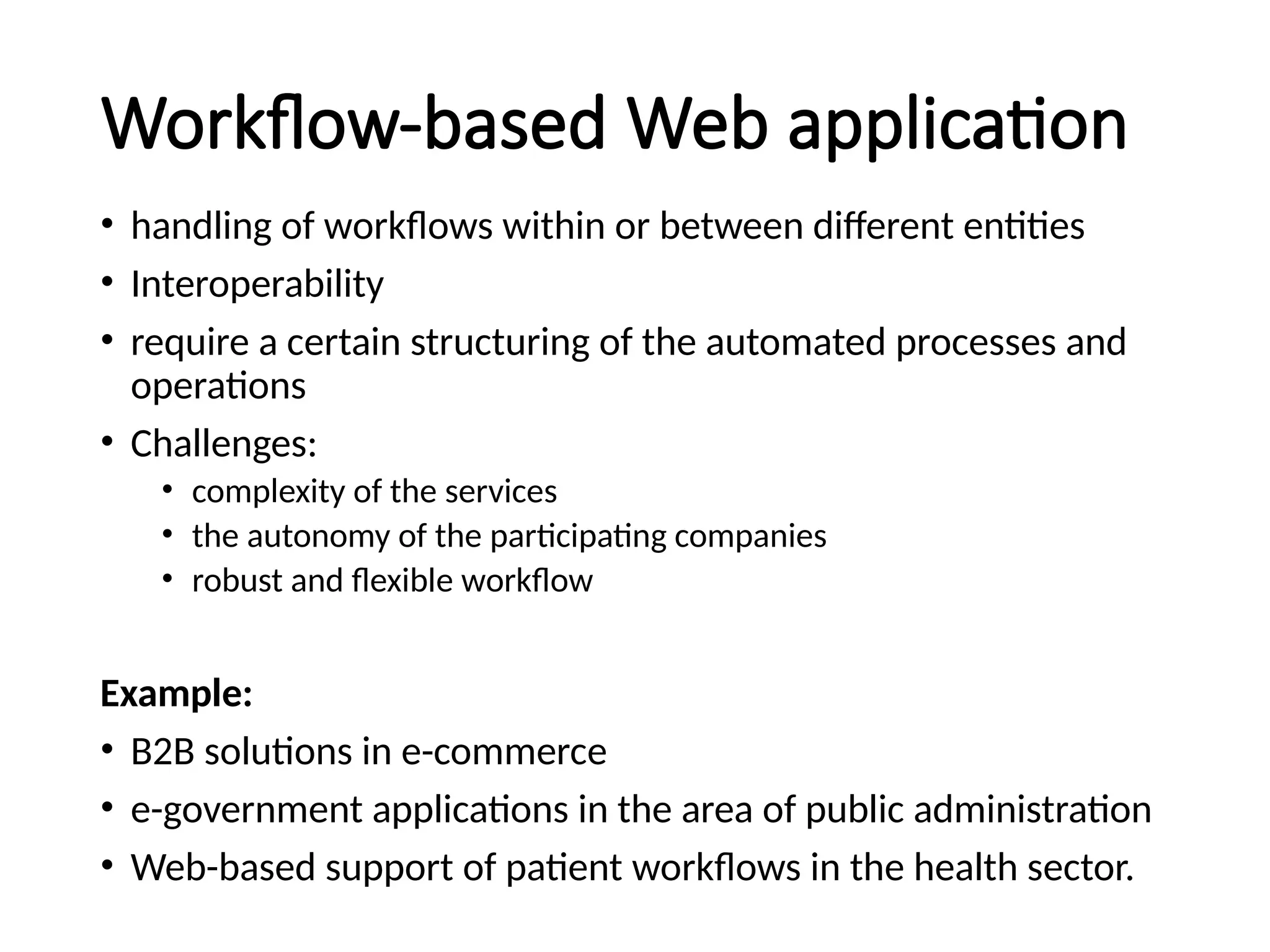 Workflow-based Web application
• handling of workflows within or between different entities
• Interoperability
• require a certain structuring of the automated processes and
operations
• Challenges:
• complexity of the services
• the autonomy of the participating companies
• robust and flexible workflow
Example:
• B2B solutions in e-commerce
• e-government applications in the area of public administration
• Web-based support of patient workflows in the health sector.
 